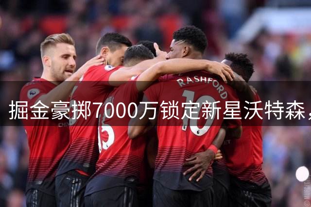 掘金豪掷7000万锁定新星沃特森，薪资调整同步推进