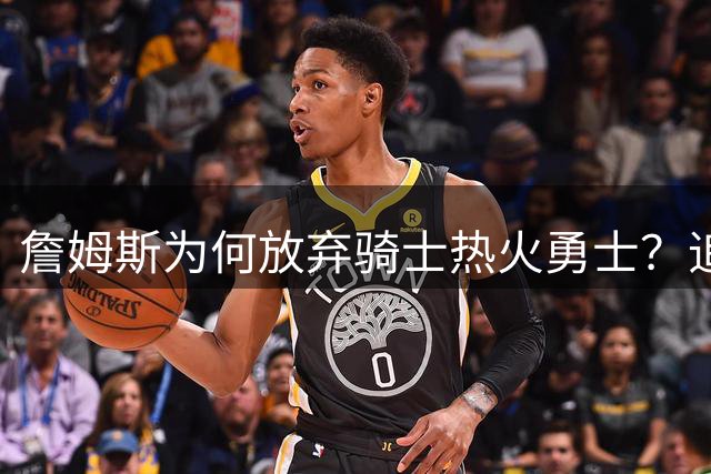 詹姆斯为何放弃骑士热火勇士？追梦揭秘签约76人背后真相